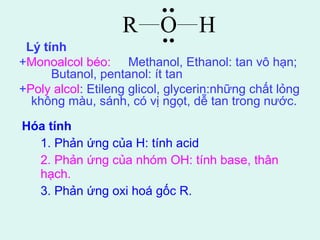 Lý tính 
+Monoalcol béo: Methanol, Ethanol: tan vô hạn; 
Butanol, pentanol: ít tan 
+Poly alcol: Etileng glicol, glycerin:những chất lỏng 
không màu, sánh, có vị ngọt, dễ tan trong nước. 
Hóa tính 
R O H 
1. Phản ứng của H: tính acid 
2. Phản ứng của nhóm OH: tính base, thân 
hạch. 
3. Phản ứng oxi hoá gốc R. 
 