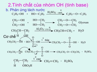 2.Tính chất của nhóm OH (tính base) 
b. Phản ứng tách nước 
Cơ chế 
CH2 CH2 
H OSO3H 
0 
c C2H5 O C2H5 
0c 
t 0 
thâp 
O 
CH2 CH2 + H2SO4 
O 
t 0cao 
CH2 
CH2 
OH 
OH 
HO CH2 
HO CH2 
CH2 
CH2 
O 
O 
CH2 
CH2 
Glyoxan 
C2H5 OH HO C2H5 
H2SO4; 140 
CH3CH CH2 
H OH 
Al2O3; 375 CH3CH CH2 H2O 
CH3CH2 OH + HO S OH 
CH3CH2 O + H2O 
O 
S OH 
O 
O 
CH3CH2 OH CH3CH2 O S OH CH3CH2 O CH2CH3 
O 
+ H2SO4 
 