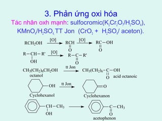 3. Phản ứng oxi hóa 
Tác nhân oxh mạnh: sulfocromic(K2Cr2O7/H2SO4), 
KMnO4/H2SO4, TT Jon (CrO3 + H2SO4/ aceton). 
tt Jon 
CH3(CH2)6CH2OH CH3(CH2)6 C 
O 
OH 
octanol acid octanoic 
tt Jon 
OH O 
Cyclohexanol Cyclohexanon 
CH CH3 
OH 
C 
O 
CH3 
acetophenon 
RCH2OH 
[O] RCH 
O 
[O] RC OH 
O 
R CH 
OH 
R' [O] 
R C R' 
O 
 