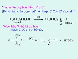 *Tác nhân oxy hóa yếu: P.C.C 
(Pyridiniumchlorocromat/ hỗn hợp (CrO3+HCl)/ pyridin) 
CH3(CH2)6CH2OH CH3(CH2)6 C 
octanol octanal 
CH3 
CH3 C 
OH [O] 
CH3 
CH3 C 
O 
O 
H 
CH3 HCOOH 
P.C.C 
*Alcol bậc 3 khó bị oxi hóa 
mạch C có thể bị bẻ gãy 
 