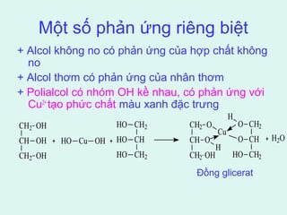 Một số phản ứng riêng biệt 
+ Alcol không no có phản ứng của hợp chất không 
no 
+ Alcol thơm có phản ứng của nhân thơm 
+ Polialcol có nhóm OH kề nhau, có phản ứng với 
Cu2+ tạo phức chất màu xanh đặc trưng 
H 
CH2 
OH 
HO 
CH2 
CH2 
O 
O 
CH2 
Cu 
CH 
OH 
HO Cu OH 
HO 
CH 
CH 
O 
O 
CH 
H 
CH2 
OH 
HO 
CH2 
CH2 
OH 
HO 
CH2 
H2O 
Đồng glicerat 
 