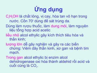 Ứng dụng 
C2H5OH là chất lỏng, vị cay, hòa tan vô hạn trong 
nước. Cồn 700 dùng để sát trùng da. 
Dùng làm rượu thuốc, làm dung môi, làm nguyên 
liệu tổng hợp acid acetic 
liều nhỏ alcol ethylic gây kích thích tiêu hóa và 
thần kinh; 
lượng lớn dễ gây nghiện và gây ra các biến 
chứng: Viêm dây thần kinh, xơ gan và bệnh tim 
mạch. 
Trong gan alcol ethylic bị enzim alcol 
dehidrogenase oxi hóa thành aldehid rồi acid và 
cuối cùng là CO2. 
 