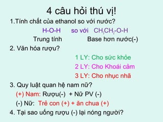 4 câu hỏi thú vị! 
1.Tính chất của ethanol so với nước? 
H-O-H so với CH3CH2-O-H 
Trung tính Base hơn nước(-) 
2. Văn hóa rượu? 
1 LY: Cho sức khỏe 
2 LY: Cho Khoái cảm 
3 LY: Cho nhục nhã 
3. Quy luật quan hệ nam nữ? 
(+) Nam: Rượu(-) + Nữ PV (-) 
(-) Nữ: Trẻ con (+) + ăn chua (+) 
4. Tại sao uống rượu (-) lại nóng người? 
 