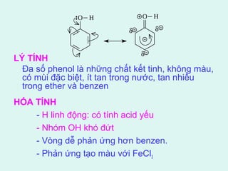 LÝ TÍNH 
Đa số phenol là những chất kết tinh, không màu, 
có mùi đặc biệt, ít tan trong nước, tan nhiều 
trong ether và benzen 
HÓA TÍNH 
O H O H 
d 
d 
d 
- H linh động: có tính acid yếu 
- Nhóm OH khó đứt 
- Vòng dễ phản ứng hơn benzen. 
- Phản ứng tạo màu với FeCl3 
 