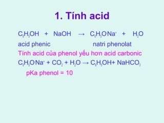 1. Tính acid 
C6H5OH + NaOH → C6H5O-Na+ + H2O 
acid phenic natri phenolat 
Tính acid của phenol yếu hơn acid carbonic 
C6H5O-Na+ + CO2 + H2O → C6H5OH+ NaHCO3 
pKa phenol = 10 
 