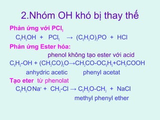 2.Nhóm OH khó bị thay thế 
Phản ứng với PCl5 
C6H5OH + PCl5 → (C6H5O)3PO + HCl 
Phản ứng Ester hóa: 
phenol không tạo ester với acid 
C6H5-OH + (CH3CO)2O→CH3CO-OC6H5+CH3COOH 
anhydric acetic phenyl acetat 
Tạo eter từ phenolat 
C6H5O-Na+ + CH3-Cl → C6H5O-CH3 + NaCl 
methyl phenyl ether 
 