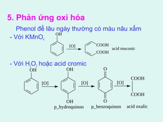 5. Phản ứng oxi hóa 
Phenol để lâu ngày thường có màu nâu xẩm 
- Với KMnOOH 
4 
[O] 
- Với H2O2 hoặc acid cromic 
COOH 
COOH 
acid muconic 
OH 
[O] 
OH 
OH 
[O] 
O 
O 
[O] 
COOH 
COOH 
p_hydroquinon p_benzoquinon acid oxalic 
 