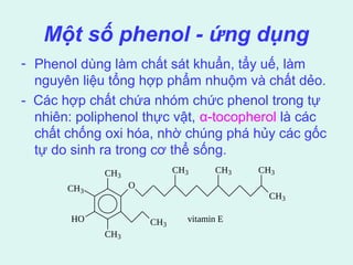 Một số phenol - ứng dụng 
- Phenol dùng làm chất sát khuẩn, tẩy uế, làm 
nguyên liệu tổng hợp phẩm nhuộm và chất dẻo. 
- Các hợp chất chứa nhóm chức phenol trong tự 
nhiên: poliphenol thực vật, α-tocopherol là các 
chất chống oxi hóa, nhờ chúng phá hủy các gốc 
tự do sinh ra trong cơ thể sống. 
CH3 
CH3 
CH3 
HO 
O 
CH3 
CH3 CH3 
CH3 
CH3 
vitamin E 
 