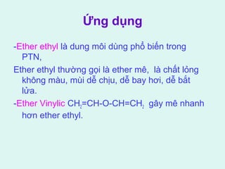 Ứng dụng 
-Ether ethyl là dung môi dùng phổ biến trong 
PTN, 
Ether ethyl thường gọi là ether mê, là chất lỏng 
không màu, mùi dễ chịu, dễ bay hơi, dễ bắt 
lửa. 
-Ether Vinylic CH2=CH-O-CH=CH2 gây mê nhanh 
hơn ether ethyl. 
 