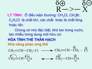 d d 
R > X 
LÝ TÍNH: Ở điều kiện thường: CH3Cl, CH3Br, 
C2H5Cl là chất khí, các chất khác là chất lỏng 
hoặc rắn. 
Chúng có mùi đặc biệt, khó tan trong nước, 
tan nhiều trong dung môi hữu cơ. 
HÓA TÍNH:THẾ THÂN HẠCH 
Khả năng phản ứng thế 
CH2 CH CH2 Cl CH2 CH CH2 + Cl 
CH2 CH Cl CH2 CH Cl 
 
