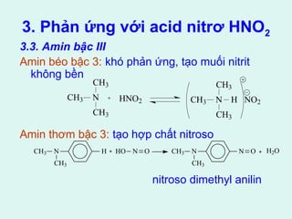 3. Phản ứng với acid nitrơ HNO2 
3.3. Amin bậc III 
Amin béo bậc 3: khó phản ứng, tạo muối nitrit 
không bền 
CH3 
CH3 HNO2 N 
CH3 H NO2 
Amin thơm bậc 3: tạo hợp chất nitroso 
nitroso dimethyl anilin 
N 
CH3 
CH3 
CH3 
CH3 N H 
CH3 
HO N O CH3 N 
CH3 
N O H2O 
 
