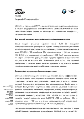Russia
Corporate Communication
кВт/150 л. с., 6-ступенчатой МКПП и шинами с пониженным сопротивлением качению.
В сегменте среднеразмерных автомобилей класса Sports Activity Vehicle он имеет
самый низкий расход топлива 4,7 литра/100 км и наименьшие выбросы CO2,
составляющие 124 г/км.
Флагманский дизельный двигатель с пониженным расходом топлива.
Самые

мощные

дизельные

варианты

нового

BMW

X3

оснащаются

усовершенствованными трехлитровыми рядными шестицилиндровыми двигателями.
Мощность двигателя X3 xDrive30d (расход топлива в городе/за городом/в смешанном
цикле: 6,5/5,6/5,9 л/100 км, выбросы CO2 в смешанном цикле — 156 г/км) составляет
190 кВт/258 л. с., максимальный крутящий момент — 560 Нм. А мощность двигателя
топ-модели X3 xDrive35d (расход топлива в городе/за городом/в смешанном цикле:
6,7/5,5/6,0 л/100 км; выбросы

CO2

в смешанном цикле — 157

г/км) составляет

230 кВт/313 л. с. Крутящий момент достигает величины 630 Нм, при этом двигатель
стал более экономичным, а выбросы CO2 были существенно снижены.
Динамичные и экономичные бензиновые двигатели.
Отличные показатели мощности, впечатляющая плавность работы и эффективность
— вот что выделяет самые современные бензиновые двигатели нового BMW X3.
Оснащенные

системой

непосредственного

высокоточного

впрыска

топлива,

системой бесступенчатой регулировки фаз газораспределения Double-Vanos и
Company
«BMW Russland Trading»
OOO

системой бесступенчатой регулировки хода клапанов Valvetronic, бензиновые

A BMW Group company

двигатели обеспечивают автомобилю безупречную динамику при низком расходе

Office address
125212, Russia,
Moscow,
Leningradskoe sh,
39a, bld.1

топлива и небольших значениях выбросов CO2. Установленный на BMW X3 sDrive20i
двухлитровый турбомотор мощностью

135

кВт/184 л. с. (расход топлива в

Telephone
(007 495) 795 2900

городе/за городом/в смешанном цикле: 8,8/6,0/7,0 л/100 км; выбросы

Telefax
(007 495) 795 2912

смешанном цикле — 163 г/км) в сочетании с восьмидиапазонной автоматической

Internet
www.bmw.ru

CO2

в

коробкой передач ускоряет автомобиль до 100 км/ч за 8,2 секунды.
Двухлитровый четырехцилиндровый двигатель мощностью 180 кВт/245 л. с. версии
xDrive28i развивает максимальный крутящий момент 350 Нм. С нуля до 100 км/ч X3

 