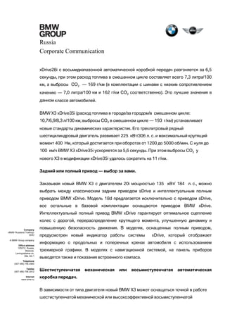 Russia
Corporate Communication
xDrive28i с восьмидиапазонной автоматической коробкой передач разгоняется за 6,5
секунды, при этом расход топлива в смешанном цикле составляет всего 7,3 литра/100
км, а выбросы CO2 — 169 г/км (в комплектации с шинами с низким сопротивлением
качению — 7,0 литра/100 км и 162 г/км CO2 соответственно). Это лучшие значения в
данном классе автомобилей.
BMW X3 xDrive35i (расход топлива в городе/за городом/в смешанном цикле:
10,7/6,9/8,3 л/100 км; выбросы CO2 в смешанном цикле — 193 г/км) устанавливает
новые стандарты динамических характеристик. Его трехлитровый рядный
шестицилиндровый двигатель развивает 225 кВт/306 л. с. и максимальный крутящий
момент 400 Нм, который достигается при оборотах от 1200 до 5000 об/мин. С нуля до
100 км/ч BMW X3 xDrive35i ускоряется за 5,6 секунды. При этом выбросы CO2 у
нового X3 в модификации xDrive35i удалось сократить на 11 г/км.
Задний или полный привод — выбор за вами.
Заказывая новый BMW X3 с двигателем 20i мощностью 135 кВт/ 184 л. с., можно
выбрать между классическим задним приводом sDrive и интеллектуальным полным
приводом BMW xDrive. Модель 18d предлагается исключительно с приводом sDrive,
все остальные в базовой комплектации оснащаются приводом BMW xDrive.
Интеллектуальный полный привод BMW xDrive гарантирует оптимальное сцепление
колес с дорогой, перераспределение крутящего момента, улучшенную динамику и
Company
«BMW Russland Trading»
OOO
A BMW Group company
Office address
125212, Russia,
Moscow,
Leningradskoe sh,
39a, bld.1

повышенную безопасность движения. В моделях, оснащенных полным приводом,
предусмотрен новый индикатор работы системы

xDrive, который отображает

информацию о продольных и поперечных кренах автомобиля с использованием
трехмерной графики. В моделях с навигационной системой, на панель приборов
выводятся также и показания встроенного компаса.

Telephone
(007 495) 795 2900
Telefax
(007 495) 795 2912
Internet
www.bmw.ru

Шестиступенчатая

механическая

или

восьмиступенчатая

автоматическая

коробка передач.
В зависимости от типа двигателя новый BMW X3 может оснащаться точной в работе
шестиступенчатой механической или высокоэффективной восьмиступенчатой

 
