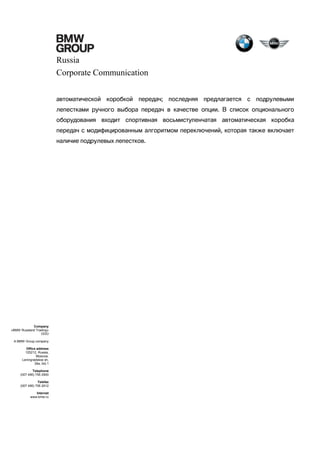 Russia
Corporate Communication
автоматической коробкой передач; последняя предлагается с подрулевыми
лепестками ручного выбора передач в качестве опции. В список опционального
оборудования входит спортивная восьмиступенчатая автоматическая коробка
передач с модифицированным алгоритмом переключений, которая также включает
наличие подрулевых лепестков.

Company
«BMW Russland Trading»
OOO
A BMW Group company
Office address
125212, Russia,
Moscow,
Leningradskoe sh,
39a, bld.1
Telephone
(007 495) 795 2900
Telefax
(007 495) 795 2912
Internet
www.bmw.ru

 