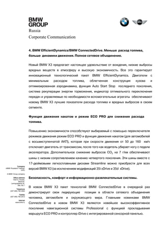 Russia
Corporate Communication
4. BMW EfficientDynamics/BMW ConnectedDrive. Меньше расход топлива,
больше динамики движения. Полное сетевое объединение.
Новый BMW X3 предлагает настоящее удовольствие от вождения, низкие выбросы
вредных веществ в атмосферу и высокую экономичность. Все это гарантирует
инновационный

технологический

минимальным

расходом

пакет

топлива,

BMW

EfficientDynamics.

облегченная

конструкция

оптимизированная аэродинамика, функция Auto Start Stop

Двигатели

с

кузова

и

последнего поколения,

система рекуперации энергии торможения, индикатор оптимального переключения
передач и управляемые по необходимости вспомогательные агрегаты обеспечивают
новому BMW X3 лучшие показатели расхода топлива и вредных выбросов в своем
сегменте.
Функция движения накатом и режим ECO PRO для снижения расхода
топлива.
Повышению экономичности способствуют выбираемый с помощью переключателя
режимов движения режим ECO PRO и функция движения накатом (для автомобилей
с восьмиступенчатой АКП), которая при скорости движения от 50 до 160

км/ч

отключает двигатель от трансмиссии, после того как водитель убирает ногу с педали
акселератора. Дополнительное снижение выбросов CO2 на 7 г/км обеспечивают
шины с низким сопротивлением качению четвертого поколения. Эти шины вместе с
17-дюймовыми легкосплавными дисками Streamline можно приобрести для всех
Company
«BMW Russland Trading»
OOO

версий BMW Х3 (за исключением модификаций 35i xDrive и 35d xDrive).

A BMW Group company
Office address
125212, Russia,
Moscow,
Leningradskoe sh,
39a, bld.1
Telephone
(007 495) 795 2900
Telefax
(007 495) 795 2912
Internet
www.bmw.ru

Безопасность, комфорт и информационно-развлекательные системы.
В новом BMW X3 пакет технологий BMW ConnectedDrive в очередной раз
демонстрирует свои лидирующие
человека,

автомобиля

и

позиции в области сетевого объединения

окружающего

мира.

Главными

новинками

BMW

ConnectedDrive в новом BMW X3 являются новейшее высокоэффективное
поколение

навигационной

системы

Professional

с

функцией

прокладывания

маршрута ECO PRO и контроллер iDrive с интегрированной сенсорной панелью.

 