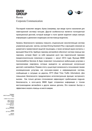 Russia
Corporate Communication
Последний позволяет вводить буквы (например, при вводе пункта назначения для
навигационной системы) пальцем. Другой особенностью является полноцветный
проекционный дисплей, который выводит в поле зрения водителя самую важную
информацию о движении и индикацию систем помощи водителю.
Уровень безопасности призваны повысить опциональная неослепляющая система
управления дальним светом, система Driving Assistant Plus с функцией слежения за
разметкой и превентивной защитой пешеходов, а также активный круиз-контроль с
функцией Stop & Go. Удобную парковку автомобиля обеспечит система помощи при
парковке, которая берет на себя вращение руля при параллельной парковке
(предположительное появление в продаже — август 2014 года). Функции BMW
ConnectedDrive Services & Apps позволяют пользоваться мобильными услугами и
приложениями смартфона, которые выводятся на центральный контрольный
дисплей в автомобиле. Помимо этого, существует возможность пользования такими
инновационными услугами, как консьерж-сервис и информационная система,
сообщающая о ситуации на дорогах, RTTI (Real Time Traffic Information). Для
повышения безопасности предусмотрена интеллектуальная функция экстренного
вызова.

Как только датчики столкновения зафиксируют срабатывание подушек

безопасности, в колл-центр BMW будет отправлена информация о точном
местонахождении автомобиля и других важных деталях. Это позволит быстро и
эффективно оказать помощь на месте аварии.

Company
«BMW Russland Trading»
OOO
A BMW Group company
Office address
125212, Russia,
Moscow,
Leningradskoe sh,
39a, bld.1
Telephone
(007 495) 795 2900
Telefax
(007 495) 795 2912
Internet
www.bmw.ru

 