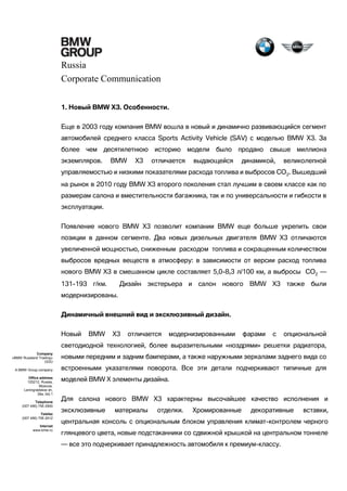 Russia
Corporate Communication
1. Новый BMW X3. Особенности.
Еще в 2003 году компания BMW вошла в новый и динамично развивающийся сегмент
автомобилей среднего класса Sports Activity Vehicle (SAV) с моделью BMW Х3. За
более

чем десятилетнюю

экземпляров.

BMW

X3

историю
отличается

модели было

продано

выдающейся

свыше миллиона

динамикой,

великолепной

управляемостью и низкими показателями расхода топлива и выбросов СО 2. Вышедший
на рынок в 2010 году BMW X3 второго поколения стал лучшим в своем классе как по
размерам салона и вместительности багажника, так и по универсальности и гибкости в
эксплуатации.
Появление нового BMW X3 позволит компании BMW еще больше укрепить свои
позиции в данном сегменте. Два новых дизельных двигателя BMW X3 отличаются
увеличенной мощностью, сниженным расходом топлива и сокращенным количеством
выбросов вредных веществ в атмосферу: в зависимости от версии расход топлива
нового BMW X3 в смешанном цикле составляет 5,0-8,3 л/100 км, а выбросы CO2 —
131-193 г/км.

Дизайн экстерьера и салон нового

BMW X3 также были

модернизированы.
Динамичный внешний вид и эксклюзивный дизайн.
Новый

BMW

X3

отличается

модернизированными

фарами

с

опциональной

светодиодной технологией, более выразительными «ноздрями» решетки радиатора,
Company
«BMW Russland Trading»
OOO
A BMW Group company
Office address
125212, Russia,
Moscow,
Leningradskoe sh,
39a, bld.1
Telephone
(007 495) 795 2900
Telefax
(007 495) 795 2912
Internet
www.bmw.ru

новыми передним и задним бамперами, а также наружными зеркалами заднего вида со
встроенными указателями поворота. Все эти детали подчеркивают типичные для
моделей BMW X элементы дизайна.
Для салона нового BMW X3 характерны высочайшее качество исполнения и
эксклюзивные

материалы

отделки.

Хромированные

декоративные

вставки,

центральная консоль с опциональным блоком управления климат-контролем черного
глянцевого цвета, новые подстаканники со сдвижной крышкой на центральном тоннеле
— все это подчеркивает принадлежность автомобиля к премиум-классу.

 