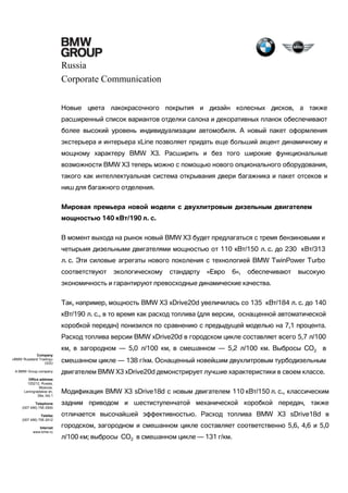 Russia
Corporate Communication
Новые цвета лакокрасочного покрытия и дизайн колесных дисков, а также
расширенный список вариантов отделки салона и декоративных планок обеспечивают
более высокий уровень индивидуализации автомобиля. А новый пакет оформления
экстерьера и интерьера xLine позволяет придать еще больший акцент динамичному и
мощному характеру BMW X3. Расширить и без того широкие функциональные
возможности BMW X3 теперь можно с помощью нового опционального оборудования,
такого как интеллектуальная система открывания двери багажника и пакет отсеков и
ниш для багажного отделения.
Мировая премьера новой модели с двухлитровым дизельным двигателем
мощностью 140 кВт/190 л. с.
В момент выхода на рынок новый BMW X3 будет предлагаться с тремя бензиновыми и
четырьмя дизельными двигателями мощностью от 110 кВт/150 л. с. до 230 кВт/313
л. с. Эти силовые агрегаты нового поколения с технологией BMW TwinPower Turbo
соответствуют

экологическому

стандарту

«Евро

6»,

обеспечивают

высокую

экономичность и гарантируют превосходные динамические качества.
Так, например, мощность BMW X3 xDrive20d увеличилась со 135 кВт/184 л. с. до 140
кВт/190 л. с., в то время как расход топлива (для версии, оснащенной автоматической
коробкой передач) понизился по сравнению с предыдущей моделью на 7,1 процента.
Расход топлива версии BMW xDrive20d в городском цикле составляет всего 5,7 л/100
км, в загородном — 5,0 л/100 км, в смешанном — 5,2 л/100 км. Выбросы CO2 в
Company
«BMW Russland Trading»
OOO
A BMW Group company
Office address
125212, Russia,
Moscow,
Leningradskoe sh,
39a, bld.1
Telephone
(007 495) 795 2900
Telefax
(007 495) 795 2912
Internet
www.bmw.ru

смешанном цикле — 138 г/км. Оснащенный новейшим двухлитровым турбодизельным
двигателем BMW Х3 xDrive20d демонстрирует лучшие характеристики в своем классе.
Модификация BMW Х3 sDrive18d с новым двигателем 110 кВт/150 л. с., классическим
задним приводом и шестиступенчатой механической коробкой передач, также
отличается высочайшей эффективностью. Расход топлива BMW X3 sDrive18d в
городском, загородном и смешанном цикле составляет соответственно 5,6, 4,6 и 5,0
л/100 км; выбросы CO2 в смешанном цикле — 131 г/км.

 