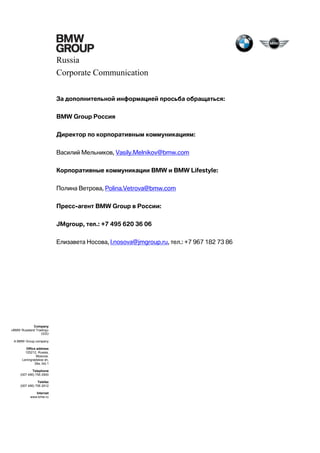 Russia
Corporate Communication
За дополнительной информацией просьба обращаться:
BMW Group Россия
Директор по корпоративным коммуникациям:
Василий Мельников, Vasily.Melnikov@bmw.com
Корпоративные коммуникации BMW и BMW Lifestyle:
Полина Ветрова, Polina.Vetrova@bmw.com
Пресс-агент BMW Group в России:
JMgroup, тел.: +7 495 620 36 06
Елизавета Носова, l.nosova@jmgroup.ru, тел.: +7 967 182 73 86

Company
«BMW Russland Trading»
OOO
A BMW Group company
Office address
125212, Russia,
Moscow,
Leningradskoe sh,
39a, bld.1
Telephone
(007 495) 795 2900
Telefax
(007 495) 795 2912
Internet
www.bmw.ru

 