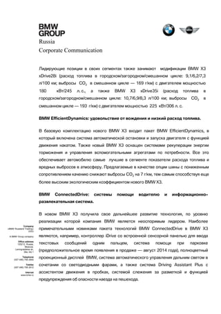 Russia
Corporate Communication
Лидирующие позиции в своих сегментах также занимают

модификации BMW Х3

xDrive28i (расход топлива в городском/загородном/смешанном цикле: 9,1/6,2/7,3
л/100 км; выбросы CO2 в смешанном цикле — 169 г/км) с двигателем мощностью
180

кВт/245

л. с.,

а

также

BMW

X3

xDrive35i

(расход

топлива

городском/загородном/смешанном цикле: 10,7/6,9/8,3 л/100 км; выбросы

CO2

в
в

смешанном цикле — 193 г/км) с двигателем мощностью 225 кВт/306 л. с.
BMW EfficientDynamics: удовольствие от вождения и низкий расход топлива.
В базовую комплектацию нового BMW X3 входит пакет BMW EfficientDynamics, в
который включена система автоматической остановки и запуска двигателя с функцией
движения накатом. Также новый BMW X3 оснащен системами рекуперации энергии
торможения и управления вспомогательными агрегатами по потребности. Все это
обеспечивает автомобилю самые лучшие в сегменте показатели расхода топлива и
вредных выбросов в атмосферу. Предлагаемые в качестве опции шины с пониженным
сопротивлением качению снижают выбросы CO2 на 7 г/км, тем самым способствуя еще
более высоким экологическим коэффициентом нового BMW X3.
BMW

ConnectedDrive:

системы

помощи

водителю

и

информационно-

развлекательная система.
В новом BMW X3 получила свое дальнейшее развитие технология, по уровню
реализации которой компания BMW является неоспоримым лидером. Наиболее
Company
«BMW Russland Trading»
OOO

примечательными новинками пакета технологий BMW ConnectedDrive в BMW X3

A BMW Group company

являются, например, контроллер iDrive со встроенной сенсорной панелью для ввода

Office address
125212, Russia,
Moscow,
Leningradskoe sh,
39a, bld.1
Telephone
(007 495) 795 2900
Telefax
(007 495) 795 2912
Internet
www.bmw.ru

текстовых

сообщений

одним

пальцем,

система

помощи

при

парковке

(предположительное время появления в продаже — август 2014 года), полноцветный
проекционный дисплей BMW, система автоматического управления дальним светом в
сочетании со светодиодными фарами, а также система Driving Assistant Plus с
ассистентом движения в пробках, системой слежения за разметкой и функцией
предупреждения об опасности наезда на пешехода.

 