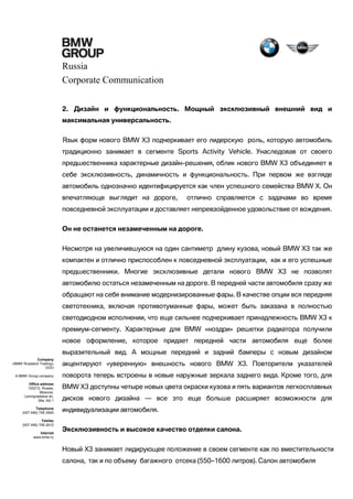 Russia
Corporate Communication
2. Дизайн и функциональность. Мощный эксклюзивный внешний вид и
максимальная универсальность.
Язык форм нового BMW X3 подчеркивает его лидерскую роль, которую автомобиль
традиционно занимает в сегменте Sports Activity Vehicle. Унаследовав от своего
предшественника характерные дизайн-решения, облик нового BMW X3 объединяет в
себе эксклюзивность, динамичность и функциональность. При первом же взгляде
автомобиль однозначно идентифицируется как член успешного семейства BMW X. Он
впечатляюще выглядит на дороге,

отлично справляется с задачами во время

повседневной эксплуатации и доставляет непревзойденное удовольствие от вождения.
Он не останется незамеченным на дороге.
Несмотря на увеличившуюся на один сантиметр длину кузова, новый BMW X3 так же
компактен и отлично приспособлен к повседневной эксплуатации, как и его успешные
предшественники. Многие эксклюзивные детали нового BMW X3 не позволят
автомобилю остаться незамеченным на дороге. В передней части автомобиля сразу же
обращают на себя внимание модернизированные фары. В качестве опции вся передняя
светотехника, включая противотуманные фары, может быть заказана в полностью
светодиодном исполнении, что еще сильнее подчеркивает принадлежность BMW X3 к
премиум-сегменту. Характерные для BMW «ноздри» решетки радиатора получили
новое оформление, которое придает передней части автомобиля еще более
выразительный вид. А мощные передний и задний бамперы с новым дизайном
Company
«BMW Russland Trading»
OOO

акцентируют «уверенную» внешность нового BMW X3. Повторители указателей

A BMW Group company

поворота теперь встроены в новые наружные зеркала заднего вида. Кроме того, для

Office address
125212, Russia,
Moscow,
Leningradskoe sh,
39a, bld.1
Telephone
(007 495) 795 2900
Telefax
(007 495) 795 2912
Internet
www.bmw.ru

BMW X3 доступны четыре новых цвета окраски кузова и пять вариантов легкосплавных
дисков нового дизайна — все это еще больше расширяет возможности для
индивидуализации автомобиля.
Эксклюзивность и высокое качество отделки салона.
Новый Х3 занимает лидирующее положение в своем сегменте как по вместительности
салона, так и по объему багажного отсека (550–1600 литров). Салон автомобиля

 