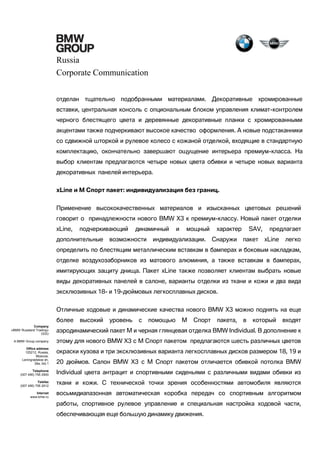 Russia
Corporate Communication
отделан тщательно подобранными материалами. Декоративные хромированные
вставки, центральная консоль с опциональным блоком управления климат-контролем
черного блестящего цвета и деревянные декоративные планки с хромированными
акцентами также подчеркивают высокое качество оформления. А новые подстаканники
со сдвижной шторкой и рулевое колесо с кожаной отделкой, входящие в стандартную
комплектацию, окончательно завершают ощущение интерьера премиум-класса. На
выбор клиентам предлагаются четыре новых цвета обивки и четыре новых варианта
декоративных панелей интерьера.
xLine и M Спорт пакет: индивидуализация без границ.
Применение высококачественных материалов и изысканных цветовых решений
говорит о принадлежности нового BMW X3 к премиум-классу. Новый пакет отделки
xLine,

подчеркивающий

дополнительные

динамичный

возможности

и

мощный

индивидуализации.

характер
Снаружи

SAV,
пакет

предлагает
xLine

легко

определить по блестящим металлическим вставкам в бамперах и боковым накладкам,
отделке воздухозаборников из матового алюминия, а также вставкам в бамперах,
имитирующих защиту днища. Пакет xLine также позволяет клиентам выбрать новые
виды декоративных панелей в салоне, варианты отделки из ткани и кожи и два вида
эксклюзивных 18- и 19-дюймовых легкосплавных дисков.
Отличные ходовые и динамические качества нового BMW X3 можно поднять на еще
более

высокий

уровень

с

помощью

М

Спорт

пакета,

в

который

входят

Company
«BMW Russland Trading»
OOO

аэродинамический пакет М и черная глянцевая отделка BMW Individual. В дополнение к

A BMW Group company

этому для нового BMW X3 с М Спорт пакетом предлагаются шесть различных цветов

Office address
125212, Russia,
Moscow,
Leningradskoe sh,
39a, bld.1

окраски кузова и три эксклюзивных варианта легкосплавных дисков размером 18, 19 и

Telephone
(007 495) 795 2900

Individual цвета антрацит и спортивными сиденьями с различными видами обивки из

Telefax
(007 495) 795 2912
Internet
www.bmw.ru

20 дюймов. Салон BMW X3 с М Спорт пакетом отличается обивкой потолка BMW
ткани и кожи. С технической точки зрения особенностями автомобиля являются
восьмидиапазонная автоматическая коробка передач со спортивным алгоритмом
работы, спортивное рулевое управление и специальная настройка ходовой части,
обеспечивающая еще большую динамику движения.

 