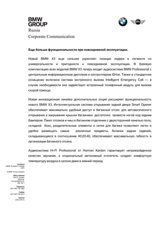 Russia
Corporate Communication
Еще больше функциональности при повседневной эксплуатации.
Новый

BMW

X3

универсальности

еще
и

сильнее

пригодности

укрепляет
к

позиции

повседневной

лидера

в

эксплуатации.

сегменте
В

по

базовую

комплектацию всех моделей BMW X3 теперь входит аудиосистема BMW Professional с
центральным информационным дисплеем и контроллером iDrive. Также в стандартное
оснащение включена система экстренного вызова Intelligent Emergency Call — в
случае необходимости она задействует встроенный телефонный модуль для вызова
скорой помощи.
Новая инновационная линейка дополнительных опций расширяет функциональность
нового BMW X3. Интеллектуальная система открывания задней двери Smart Opener
обеспечивает максимально удобный доступ в багажный отсек: для автоматического
открывания и закрывания крышки багажника достаточно провести ногой под задним
бампером. Пакет отсеков и ниш в багажном отделении с двухсторонней панелью пола,
складной
удобно

бокс, разделительные элементы и сетки для багажа позволяют легко и
размещать

самые

различные

предметы.

Аспинки

задних

сидений,

складывающиеся в соотношении 40:20:40, обеспечивают максимальную гибкость в
организации багажного отсека.
Аудиосистема Hi-Fi Professional от Harman Kardon гарантирует непревзойденное
качество звучания, а опциональный автономный отопитель создает комфортную
температуру воздуха в салоне даже в зимний период.
Company
«BMW Russland Trading»
OOO
A BMW Group company
Office address
125212, Russia,
Moscow,
Leningradskoe sh,
39a, bld.1
Telephone
(007 495) 795 2900
Telefax
(007 495) 795 2912
Internet
www.bmw.ru

 