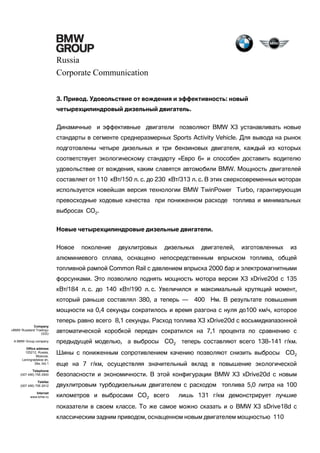 Russia
Corporate Communication
3. Привод. Удовольствие от вождения и эффективность: новый
четырехцилиндровый дизельный двигатель.
Динамичные и эффективные двигатели позволяют BMW X3 устанавливать новые
стандарты в сегменте среднеразмерных Sports Activity Vehicle. Для вывода на рынок
подготовлены четыре дизельных и три бензиновых двигателя, каждый из которых
соответствует экологическому стандарту «Евро 6» и способен доставить водителю
удовольствие от вождения, каким славятся автомобили BMW. Мощность двигателей
составляет от 110 кВт/150 л. с. до 230 кВт/313 л. с. В этих сверхсовременных моторах
используется новейшая версия технологии BMW TwinPower Turbo, гарантирующая
превосходные ходовые качества при пониженном расходе топлива и минимальных
выбросах CO2.
Новые четырехцилиндровые дизельные двигатели.
Новое

поколение

двухлитровых

дизельных

двигателей,

изготовленных

из

алюминиевого сплава, оснащено непосредственным впрыском топлива, общей
топливной рампой Common Rail с давлением впрыска 2000 бар и электромагнитными
форсунками. Это позволило поднять мощность мотора версии X3 xDrive20d с 135
кВт/184 л. с. до 140 кВт/190 л. с. Увеличился и максимальный крутящий момент,
который раньше составлял 380, а теперь —

400 Нм. В результате повышения

мощности на 0,4 секунды сократилось и время разгона с нуля до100 км/ч, которое
теперь равно всего 8,1 секунды. Расход топлива X3 xDrive20d с восьмидиапазонной
Company
«BMW Russland Trading»
OOO

автоматической коробкой передач сократился на 7,1 процента по сравнению с

A BMW Group company

предыдущей моделью, а выбросы CO2 теперь составляют всего 138-141 г/км.

Office address
125212, Russia,
Moscow,
Leningradskoe sh,
39a, bld.1

Шины с пониженным сопротивлением качению позволяют снизить выбросы CO2
еще на 7 г/км, осуществляя значительный вклад в повышение экологической

Telephone
(007 495) 795 2900

безопасности и экономичности. В этой конфигурации BMW X3 xDrive20d с новым

Telefax
(007 495) 795 2912

двухлитровым турбодизельным двигателем с расходом топлива 5,0 литра на 100

Internet
www.bmw.ru

километров и выбросами CO2 всего

лишь 131 г/км демонстрирует лучшие

показатели в своем классе. То же самое можно сказать и о BMW X3 sDrive18d с
классическим задним приводом, оснащенном новым двигателем мощностью 110

 