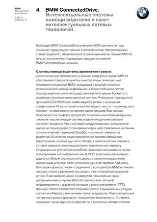 BMW
Информация
для прессы
03/2014
Страница 11

4.

BMW ConnectedDrive.
Интеллектуальные системы
помощи водителю и пакет
интеллектуальных сетевых
технологий.

Благодаря BMW ConnectedDrive компания BMW уже многие годы
сохраняет лидирующую позицию в области систем, обеспечивающих
контакт водителя с автомобилем и окружающим миром. Новый BMW X4
не стал исключением, подтверждая ведущее положение
BMW ConnectedDrive на рынке.
Системы помощи водителю, приложения и услуги.
Дополнительную безопасность и больше комфорта в новом BMW X4
обеспечивает предлагающийся в качестве опции полноцветный
проекционный дисплей BMW, выводящий с высокой степенью
разрешения всю важную информацию, а также сообщения систем
помощи водителю в его непосредственном поле зрения. Кроме того,
новейшее поколение навигационной системы Professional с маршрутной
функцией ECO PRO Route комбинируется теперь с сенсорным
контроллером iDrive, который позволяет вводить тексты – например, цель
поездки – в навигационную систему одним пальцем. Еще больше
безопасности и комфорта предлагают опциональные премиум-функции,
такие как неослепляющая система управления дальним светом и
ассистент вождения Plus с системой предупреждения о возможности
наезда на пешехода или столкновения и функцией торможения, активным
круиз-контролем с функцией Stop&Go и системой слежения за
разметкой. В качестве опции предлагаются система помощи при
перестроении, система кругового обзора, а также ассистент парковки,
который самостоятельно осуществляет параллельную парковку.
Опциональные услуги ConnectedDrive позволяют пользоваться такими
приложениями для смартфонов, как AUPEO! (персональное интернетрадио) или Deezer (музыкальный сервис), а также инновационными
мобильными услугами через установленную в автомобиле SIM-карту.
Консьерж-сервис установит соединение с колл-центром BMW и поможет
заказать столик в ресторане или указать путь к ближайшей дежурной
аптеке. В автомобиле можно с комфортом пользоваться также
дистанционными услугами (Remote Services) или системой
информирования о дорожной ситуации в реальном времени (RTTI).
Функция Online Entertainment открывает доступ к музыкальным услугам,
как rara или Napster с миллионами треков и аудиокниг. Интеллектуальный
экстренный вызов гарантирует повышенную безопасность. Его можно
совершить также вручную, а работает он в полностью автоматическом

 