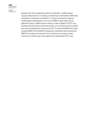 BMW
Информация
для прессы
03/2014
Страница 12

режиме. Как только аварийные датчики сообщают о срабатывании
подушек безопасности, он через установленную в автомобиле SIM-карту
направляет координаты автомобиля с точностью до метра и другую
необходимую информацию в колл-центр BMW и гарантирует таким
образом скорую и эффективную помощь на месте аварии. В 2015 году
автоматический экстренный вызов должен стать обязательной системой
для новых автомобилей, выпущенных в ЕС. А компания BMW уже сейчас
в рамках BMW ConnectedDrive предлагает в базовой комплектации для
BMW Х4 систему интеллектуального экстренного вызова, которая
значительно превосходит законодательные требования 2015 года.

 