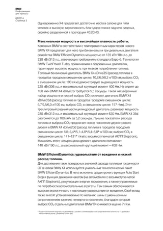 BMW
Информация
для прессы
03/2014
Страница 3

Одновременно X4 предлагает достаточно места в салоне для пяти
человек и высокую вариативность благодаря спинке заднего сиденья,
серийно разделенной в пропорции 40:20:40.
Максимальная мощность и высочайшая плавность работы.
Компания BMW в соответствии с темпераментным характером нового
BMW X4 предлагает для него три бензиновых и три дизельных двигателя
семейства BMW EfficientDynamics мощностью от 135 кВт/184 л.с. до
230 кВт/313 л.с., отвечающих требованиям стандарта Евро-6. Технология
BMW TwinPower Turbo, применяемая в современных двигателях,
гарантирует высокую мощность при низком потреблении топлива.
Топовый бензиновый двигатель BMW X4 xDrive35i (расход топлива в
городе/за городом/в смешанном цикле: 10,7/6,9/8,3 л/100 км; выброс CO2
в смешанном цикле: 193 г/км) демонстрирует выдающуюся мощность
225 кВт/306 л.с. и максимальный крутящий момент 400 Нм. На спринт до
100 км/ч BMW X4 xDrive35i требуется 5,5 секунды. Такой же уверенный
набор мощности и низкий выброс CO2 отличают двигатель BMW X4
xDrive35d (расход топлива в городе/за городом/в смешанном цикле:
6,7/5,5/6,0 л/100 км; выброс CO2 в смешанном цикле: 157 г/км). Этот
трехлитровый рядный шестицилиндровый двигатель развивает мощность
230 кВт/313 л.с. и максимальный крутящий момент 630 Нм. BMW X4 35d
разгоняется до 100 км/ч за 5,2 секунды. Лучшие показатели расхода
топлива и выброса CO2 предлагает новое поколение двухлитрового
дизеля в BMW X4 xDrive20d (расход топлива в городе/за городом/в
смешанном цикле: 5,8–5,4*/5,1–4,8*/5,4–5,0* л/100 км; выброс CO2 в
смешанном цикле: 141–131* г/км) с восьмиступенчатой АКПП Steptronic.
Мощность этого четырехцилиндрового двигателя составляет
140 кВт/190 л.с., а максимальный крутящий момент – 400 Нм.
BMW EfficientDynamics: удовольствие от вождения и низкий
расход топлива.
Для достижения таких прекрасных значений расхода топлива и токсичности
ОГ в новом BMW X4 используется уникальный технологический пакет
BMW EfficientDynamics. В него включены среди прочего функция Auto Start
Stop и функция движения накатом (на автомобилях с восьмиступенчатой
АКПП Steptronic), рекуперация энергии торможения, а также управляемые
по потребности вспомогательные агрегаты. Тем самым обеспечивается
высокая экологичность и настоящее удовольствие от вождения. Свой вклад
также вносят устанавливаемые по желанию шины с уменьшенным
сопротивлением качению четвертого поколения, благодаря которым
выброс CO2 отдельных двигателей BMW X4 снижается еще на 7 г/км.
* Указанные значения получены на автомобиле с шинами с оптимизированным сопротивлением качению на 17-дюймовых
легкосплавных дисках „Streamline“ стиля 306.

 
