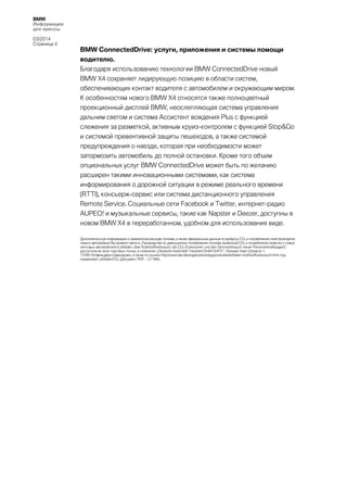 BMW
Информация
для прессы
03/2014
Страница 4

BMW ConnectedDrive: услуги, приложения и системы помощи
водителю.
Благодаря использованию технологии BMW ConnectedDrive новый
BMW X4 сохраняет лидирующую позицию в области систем,
обеспечивающих контакт водителя с автомобилем и окружающим миром.
К особенностям нового BMW X4 относятся также полноцветный
проекционный дисплей BMW, неослепляющая система управления
дальним светом и система Ассистент вождения Plus с функцией
слежения за разметкой, активным круиз-контролем с функцией Stop&Go
и системой превентивной защиты пешеходов, а также системой
предупреждения о наезде, которая при необходимости может
затормозить автомобиль до полной остановки. Кроме того объем
опциональных услуг BMW ConnectedDrive может быть по желанию
расширен такими инновационными системами, как система
информирования о дорожной ситуации в режиме реального времени
(RTTI), консьерж-сервис или система дистанционного управления
Remote Service. Социальные сети Facebook и Twitter, интернет-радио
AUPEO! и музыкальные сервисы, такие как Napster и Deezer, доступны в
новом BMW X4 в переработанном, удобном для использования виде.
Дополнительную информацию о заявленном расходе топлива, а также официальные данные по выбросу CO2 и потреблению электроэнергии
нового автомобиля Вы можете найти в „Руководстве по уменьшению потребления топлива, выбросов CO2 и потребления энергии у новых
легковых автомобилей (Leitfaden über Kraftstoffverbrauch, die CO2-Emissionen und den Stromverbrauch neuer Personenkraftwagen)“,
доступном во всех торговых точках, в компании „Deutsche Automobil Treuhand GmbH (DAT) “, Хельмут-Хирт-Штрассе 1,
73760 Остфильдерн-Шарнхаузен, а также по ссылке http://www.dat.de/angebote/verlagsprodukte/leitfaden-kraftstoffverbrauch.html под
названием LeitfadenCO2 (Документ PDF ‒ 2,7 Мб).

 