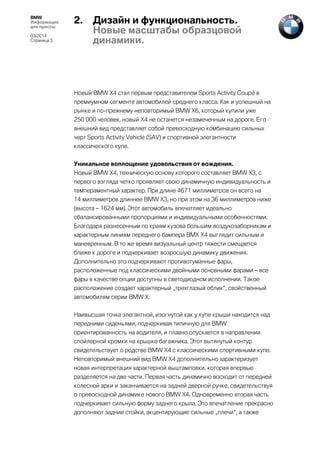 BMW
Информация
для прессы
03/2014
Страница 5

2.

Дизайн и функциональность.
Новые масштабы образцовой
динамики.

Новый BMW X4 стал первым представителем Sports Activity Coupé в
премиумном сегменте автомобилей среднего класса. Как и успешный на
рынке и по-прежнему неповторимый BMW X6, который купили уже
250 000 человек, новый X4 не останется незамеченным на дороге. Его
внешний вид представляет собой превосходную комбинацию сильных
черт Sports Activity Vehicle (SAV) и спортивной элегантности
классического купе.
Уникальное воплощение удовольствия от вождения.
Новый BMW X4, техническую основу которого составляет BMW X3, с
первого взгляда четко проявляет свою динамичную индивидуальность и
темпераментный характер. При длине 4671 миллиметров он всего на
14 миллиметров длиннее BMW X3, но при этом на 36 миллиметров ниже
(высота – 1624 мм). Этот автомобиль впечатляет идеально
сбалансированными пропорциями и индивидуальными особенностями.
Благодаря разнесенным по краям кузова большим воздухозаборникам и
характерным линиям переднего бампера BMX X4 выглядит сильным и
маневренным. В то же время визуальный центр тяжести смещается
ближе к дороге и подчеркивает возросшую динамику движения.
Дополнительно это подчеркивают противотуманные фары,
расположенные под классическими двойными основными фарами – все
фары в качестве опции доступны в светодиодном исполнении. Такое
расположение создает характерный „трехглазый облик“, свойственный
автомобилям серии BMW X.
Наивысшая точка элегантной, изогнутой как у купе крыши находится над
передними сиденьями, подчеркивая типичную для BMW
ориентированность на водителя, и плавно опускается в направлении
спойлерной кромки на крышке багажника. Этот вытянутый контур
свидетельствует о родстве BMW X4 с классическими спортивными купе.
Неповторимый внешний вид BMW X4 дополнительно характеризует
новая интерпретация характерной выштамповки, которая впервые
разделяется на две части. Первая часть динамично восходит от передней
колесной арки и заканчивается на задней дверной ручке, свидетельствуя
о превосходной динамике нового BMW X4. Одновременно вторая часть
подчеркивает сильную форму заднего крыла. Это впечатление прекрасно
дополняют задние стойки, акцентирующие сильные „плечи“, а также

 