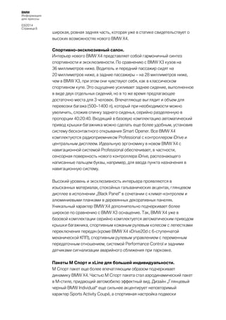 BMW
Информация
для прессы
03/2014
Страница 6

широкая, ровная задняя часть, которая уже в статике свидетельствует о
высоких возможностях нового BMW X4.
Спортивно-эксклюзивный салон.
Интерьер нового BMW X4 представляет собой гармоничный синтез
спортивности и эксклюзивности. По сравнению с BMW Х3 кузов на
36 миллиметров ниже. Водитель и передний пассажир сидят на
20 миллиметров ниже, а задние пассажиры – на 28 миллиметров ниже,
чем в BMW Х3, при этом они чувствуют себя, как в классическом
спортивном купе. Это ощущение усиливает заднее сидение, выполненное
в виде двух отдельных сидений, но в то же время предлагающее
достаточно места для 3 человек. Впечатляюще выглядит и объем для
перевозки багажа (500–1400 л), который при необходимости можно
увеличить, сложив спинку заднего сиденья, серийно разделенную в
пропорции 40:20:40. Входящий в базовую комплектацию автоматический
привод крышки багажника можно сделать еще более удобным, установив
систему бесконтактного открывания Smart Opener. Все BMW X4
комплектуются радиоприемником Professional с контроллером iDrive и
центральным дисплеем. Идеальную эргономику в новом BMW Х4 с
навигационной системой Professional обеспечивает, в частности,
сенсорная поверхность нового контроллера iDrive, распознающего
написанные пальцем буквы, например, для ввода пункта назначения в
навигационную систему.
Высокий уровень и эксклюзивность интерьера проявляются в
изысканных материалах, спокойных гальванических акцентах, глянцевом
дисплее в исполнении „Black Panel” в сочетании с климат-контролем и
алюминиевыми планками в деревянных декоративных панелях.
Уникальный характер BMW X4 дополнительно подчеркивает более
широкое по сравнению с BMW Х3 оснащение. Так, BMW Х4 уже в
базовой комплектации серийно комплектуется автоматическим приводом
крышки багажника, спортивным кожаным рулевым колесом с лепестками
переключения передач (кроме BMW Х4 xDrive20d с 6-ступенчатой
механической КПП), спортивным рулевым управлением с переменным
передаточным отношением, системой Performance Control и задними
датчиками сигнализации аварийного сближения при парковке.
Пакеты M Спорт и xLine для большей индивидуальности.
М Спорт пакет еще более впечатляющим образом подчеркивает
динамику BMW X4. Частью M Спорт пакета стал аэродинамический пакет
в M-стиле, придающий автомобилю эффектный вид. Дизайн „Глянцевый
черный BMW Individual“ еще сильнее акцентирует неповторимый
характер Sports Activity Coupé, а спортивная настройка подвески

 