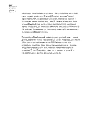 BMW
Информация
для прессы
03/2014
Страница 7

увеличивает удовольствие от вождения. Шесть вариантов цвета кузова,
среди которых новый цвет „Красный Мельбурн металлик“, четыре
варианта специальных декоративных планок, спортивные сиденья с
различными вариантами кожано-тканевой и кожаной обивки, отделка
потолка BMW Individual цвета антрацит, рулевое колесо, накладки на
пороги и подставка для левой ноги в М-стиле, а также эксклюзивные 18-,
19- или даже 20-дюймовые легкосплавные диски в М-стиле завершают
премиальный образ автомобиля.
Типичный для BMW широкий выбор цветовых решений, легкосплавных
дисков, вариантов обивки и декоративных планок, предлагаемых в пакете
xLine, дает возможность покупателю BMW X4 придать своему
автомобилю семейства Х еще большую индивидуальность. На выбор
предлагаются два варианта эксклюзивных легкосплавных дисков
размером 18 или 19 дюймов, а также шесть вариантов кожаной и
тканевой обивки и два типа декоративных планок.

 