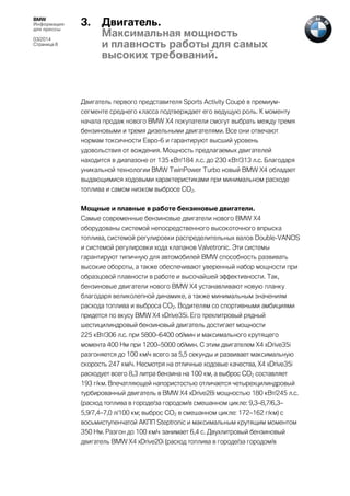 BMW
Информация
для прессы
03/2014
Страница 8

3.

Двигатель.
Максимальная мощность
и плавность работы для самых
высоких требований.

Двигатель первого представителя Sports Activity Coupé в премиумсегменте среднего класса подтверждает его ведущую роль. К моменту
начала продаж нового BMW X4 покупатели смогут выбрать между тремя
бензиновыми и тремя дизельными двигателями. Все они отвечают
нормам токсичности Евро-6 и гарантируют высший уровень
удовольствия от вождения. Мощность предлагаемых двигателей
находится в диапазоне от 135 кВт/184 л.с. до 230 кВт/313 л.с. Благодаря
уникальной технологии BMW TwinPower Turbo новый BMW X4 обладает
выдающимися ходовыми характеристиками при минимальном расходе
топлива и самом низком выбросе CO2.
Мощные и плавные в работе бензиновые двигатели.
Самые современные бензиновые двигатели нового BMW X4
оборудованы системой непосредственного высокоточного впрыска
топлива, системой регулировки распределительных валов Double-VANOS
и системой регулировки хода клапанов Valvetronic. Эти системы
гарантируют типичную для автомобилей BMW способность развивать
высокие обороты, а также обеспечивают уверенный набор мощности при
образцовой плавности в работе и высочайшей эффективности. Так,
бензиновые двигатели нового BMW X4 устанавливают новую планку
благодаря великолепной динамике, а также минимальным значениям
расхода топлива и выброса CO2. Водителям со спортивными амбициями
придется по вкусу BMW X4 xDrive35i. Его трехлитровый рядный
шестицилиндровый бензиновый двигатель достигает мощности
225 кВт/306 л.с. при 5800–6400 об/мин и максимального крутящего
момента 400 Нм при 1200–5000 об/мин. С этим двигателем X4 xDrive35i
разгоняется до 100 км/ч всего за 5,5 секунды и развивает максимальную
скорость 247 км/ч. Несмотря на отличные ходовые качества, X4 xDrive35i
расходует всего 8,3 литра бензина на 100 км, а выброс CO2 составляет
193 г/км. Впечатляющей напористостью отличается четырехцилиндровый
турбированный двигатель в BMW X4 xDrive28i мощностью 180 кВт/245 л.с.
(расход топлива в городе/за городом/в смешанном цикле: 9,3–8,7/6,3–
5,9/7,4–7,0 л/100 км; выброс CO2 в смешанном цикле: 172–162 г/км) с
восьмиступенчатой АКПП Steptronic и максимальным крутящим моментом
350 Нм. Разгон до 100 км/ч занимает 6,4 с. Двухлитровый бензиновый
двигатель BMW X4 xDrive20i (расход топлива в городе/за городом/в

 