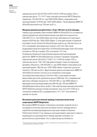 BMW
Информация
для прессы
03/2014
Страница 9

смешанном цикле: 9,2–8,7*/6,3–5,9*/7,3–6,9* л/100 км; выброс CO2 в
смешанном цикле: 171–161* г/км) с восьмиступенчатой АКПП Steptronic
предлагает 135 кВт/184 л.с. при 5000–6250 об/мин и максимальный
крутящий момент 270 Нм при 1250–4500 об/мин. Таким образом, BMW X4
xDrive20i разгоняется до 100 км/ч за 8,1 с.
Мощные дизельные двигатели: с 0 до 100 км/ч за 5,2 секунды.
Наибольшую динамику обеспечивает BMW X4 xDrive35d. Его оптимально
сбалансированный трехлитровый дизельный двигатель мощностью
230 кВт/313 л.с. при 4400 об/мин достигает максимального крутящего
момента 630 Нм при 1500–2500 об/мин. С этим двигателем и серийной
системой Launch Control X4 xDrive35d разгоняется до 100 км/ч всего за
5,2 с и развивает максимальную скорость 247 км/ч. При такой
выдающейся мощности двигатель X4 xDrive35d расходует всего 6,0 литра
топлива на 100 км, а выброс CO2 составляет 157 г/км.
Усовершенствованный трехлитровый рядный шестицилиндровый
двигатель BMW X4 xDrive30d (расход топлива в городе/за городом/в
смешанном цикле: 6,6–6,2/5,7–5,4/6,1–5,7 л/100 км; выброс CO2 в
смешанном цикле: 159–149 г/км) демонстрирует такую же взрывную
динамику. Мощность 190 кВт/258 л.с. при 4000 об/мин и максимальный
крутящий момент 560 Нм при 1500–3000 об/мин позволяют достигать
скорости 100 км/ч за 5,8 с. Двухлитровый дизельный двигатель BMW X4
xDrive20d изготовлен полностью из алюминия и благодаря
непосредственному впрыску Common-Rail с электромагнитными
форсунками достигает давления впрыска 2000 бар. Этот современный
двигатель обладает мощностью 140 кВт/190 л.с. при 4000 об/мин и
максимальным крутящим моментом 400 Нм. До 100 км/ч BMW X4
xDrive20d разгоняется всего за 8,0 с. При комплектации восьмиступенчатой
АКПП Steptronic расход топлива составляет лишь 5,4–5,0* л/100 км, а
показатели выброса CO2 в размере всего 141–131* г/км являются
одними из лучших.
Интеллектуальный полный привод и восьмиступенчатая
спортивная АКПП Steptronic.
Все модели BMW X4 имеют спортивную настройку ходовой части и
оснащаются интеллектуальной системой полного привода xDrive с
серийной системой распределения крутящего момента Dynamic
Performance Control. С ее помощью крутящий момент двигателя плавно и
индивидуально распределяется между задними колесами, что
дополнительно увеличивает тягу и траекторную устойчивость.
* Указанные значения получены на автомобиле с шинами с оптимизированным сопротивлением качению на 17-дюймовых
легкосплавных дисках „Streamline“ стиля 306.

 