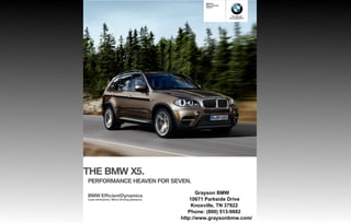 BMW X
                                                  Sports Activity
                                                  Vehicle®




                                                                      The Ultimate
                                                                    Driving Machine®




THE BMW X .
PERFORMANCE HEAVEN FOR SEVEN.

                                                Grayson BMW
BMW EfficientDynamics
Less emissions. More driving pleasure.       10671 Parkside Drive
                                              Knoxville, TN 37922
                                            Phone: (800) 513-9882
                                         http://www.graysonbmw.com/
 