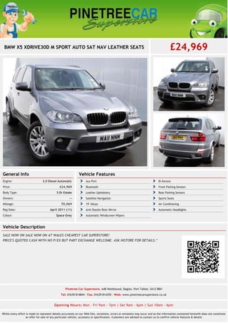 BMW X5 XDRIVE30D M SPORT AUTO SAT NAV LEATHER SEATS £24,969 
General Info 
Engine: 3.0 Diesel Automatic 
Price: £24,969 
Body Type: 5 Dr Estate 
Owners: -- 
Mileage: 70,069 
Reg Date: April 2011 (11) 
Colour: Space Grey 
Vehicle Features 
Aux Port Bi Xenons 
Bluetooth Front Parking Sensors 
Leather Upholstery Rear Parking Sensors 
Satellite Navigation Sports Seats 
19'' Alloys Air Conditioning 
Anti-Dazzle Rear Mirror Automatic Headlights 
Automatic Windscreen Wipers 
Vehicle Description 
SALE NOW ON SALE NOW ON AT WALES CHEAPEST CAR SUPERSTORE! 
PRICE'S QUOTED CASH WITH NO P/EX BUT PART EXCHANGE WELCOME. ASK INSTORE FOR DETAILS.* 
Pinetree Car Superstore, A48 Westbound, Baglan, Port Talbot, SA12 8BH 
Tel: 01639 814844 - Fax: 01639 814355 - Web: www.pinetreecarsuperstore.co.uk 
Opening Hours: Mon - Fri 9am - 7pm | Sat 9am - 6pm | Sun 10am - 6pm 
Whilst every effort is made to represent details accurately on our Web Site, variations, errors or omissions may occur and so the information contained herewith does not constitute 
an offer for sale of any particular vehicle, accessory or specification. Customers are advised to contact us to confirm vehicle features & details 
 