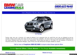 Cars | Reques t A Quote | About Us | FAQ | Contac t Us




         Factory order cars are a minimum of 8 weeks for delivery & we understand that you would like your new car delivered as soon as
         possible. Please call the sales team direct and ask for actual stock availability. We have access to 30 countrywide BMW Dealerships and
         can search individual stock lists to match your requirements. Prices below are based on 10k Miles P/A and available on Business or
         Personal Contract Hire. Alternative Mileages, Lease Periods and Fully Maintained Packages available by request.

                          Call us now on Freephone 0800 652 9640 to enquire about these special offers




         Diesel X5 Range                                                           Petrol X5 Range
open in browser PRO version   Are you a developer? Try out the HTML to PDF API                                                           pdfcrowd.com
 