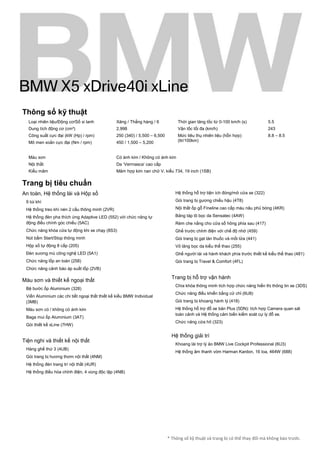 * Thông số kỹ thuật và trang bị có thể thay đổi mà không báo trước.
Thông số kỹ thuật
Loại nhiên liệu/Động cơ/Số xi lanh
Dung tích động cơ (cm³)
Công suất cực đại (kW (Hp) / rpm)
Mô men xoắn cực đại (Nm / rpm)
Xăng / Thẳng hàng / 6
2,998
250 (340) / 5,500 – 6,500
450 / 1,500 – 5,200
Thời gian tăng tốc từ 0-100 km/h (s)
Vận tốc tối đa (km/h)
Mức tiêu thụ nhiên liệu (hỗn hợp)
(ltr/100km)
5.5
243
8.8 – 8.5
Màu sơn
Nội thất
Kiểu mâm
Có ánh kim / Không có ánh kim
Da ‘Verrnasca’ cao cấp
Mâm hợp kim nan chữ V, kiểu 734, 19 inch (1SB)
Trang bị tiêu chuẩn
An toàn, Hệ thống lái và Hộp số
9 túi khí
Hệ thống treo khí nén 2 cầu thông minh (2VR)
Hệ thống đèn pha thích ứng Adaptive LED (552) với chức năng tự
động điều chính góc chiếu (5AC)
Chức năng khóa cửa tự động khi xe chạy (8S3)
Nút bấm Start/Stop thông minh
Hộp số tự động 8 cấp (205)
Đèn sương mù công nghệ LED (5A1)
Chức năng lốp an toàn (258)
Chức năng cảnh báo áp suất lốp (2VB)
Màu sơn và thiết kế ngoại thất
Bệ bước ốp Aluminium (328)
Viền Aluminium các chi tiết ngoại thất thiết kế kiểu BMW Individual
(3MB)
Màu sơn có / không có ánh kim
Baga mui ốp Aluminium (3AT)
Gói thiết kế xLine (7HW)
Tiện nghi và thiết kế nội thất
Hàng ghế thứ 3 (4UB)
Gói trang bị hương thơm nội thất (4NM)
Hệ thống đèn trang trí nội thất (4UR)
Hệ thống điều hòa chỉnh điện, 4 vùng độc lập (4NB)
Hệ thống hỗ trợ tiện ích đóng/mở cửa xe (322)
Gói trang bị gương chiếu hậu (4T8)
Nội thất ốp gỗ Fineline cao cấp màu nâu phủ bóng (4KR)
Bảng táp lô bọc da Sensatec (4AW)
Rèm che nắng cho cửa sổ hông phía sau (417)
Ghế trước chỉnh điện với chế độ nhớ (459)
Gói trang bị gạt tàn thuốc và mồi lửa (441)
Vô lăng bọc da kiểu thể thao (255)
Ghế người lái và hành khách phía trước thiết kế kiểu thể thao (481)
Gói trang bị Travel & Comfort (4FL)
Trang bị hỗ trợ vận hành
Chìa khóa thông minh tích hợp chức năng hiển thị thông tin xe (3DS)
Chức năng điều khiển bằng cử chỉ (6U8)
Gói trang bị khoang hành lý (418)
Hệ thống hỗ trợ đỗ xe bản Plus (5DN): tích hợp Camera quan sát
toàn cảnh và Hệ thống cảm biến kiểm soát cự ly đỗ xe.
Chức năng cửa hít (323)
Hệ thống giải trí
Khoang lái trợ lý ảo BMW Live Cockpit Professional (6U3)
Hệ thống âm thanh vòm Harman Kardon, 16 loa, 464W (688)
BMW X5 xDrive40i xLine
MuaxeGiatot.com
 