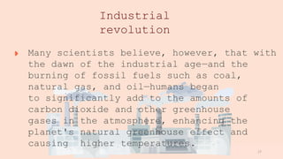www.loremipsum
.com
Industrial
revolution
Many scientists believe, however, that with
the dawn of the industrial age—and the
burning of fossil fuels such as coal,
natural gas, and oil—humans began
to significantly add to the amounts of
carbon dioxide and other greenhouse
gases in the atmosphere, enhancing the
planet's natural greenhouse effect and
causing higher temperatures.
17
 