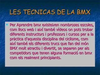 LES TECNICAS DE LA BMX Per Aprendre bmx existeixen nombroses escoles, com llocs web i així també vídeos on pots trobar diferents instructors i professors i cursos per a la pràctica d'aquesta disciplina del ciclisme, com així també els diferents trucs que fan del món BMX molt atractiu i divertit, se separen per als competidors que tenen alguna formació en bmx com els realment principiants.  
