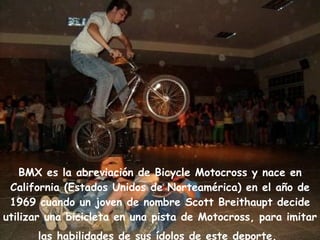     BMX es la abreviación de Bicycle Motocross y nace en California (Estados Unidos de Norteamérica) en el año de 1969 cuando un joven de nombre Scott Breithaupt decide utilizar una bicicleta en una pista de Motocross, para imitar las habilidades de sus ídolos de este deporte.   