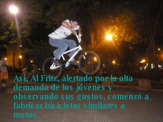 Así, Al Fritz, alertado por la alta demanda de los jóvenes y observando sus gustos, comenzó a fabricar bicicletas similares a motos.   