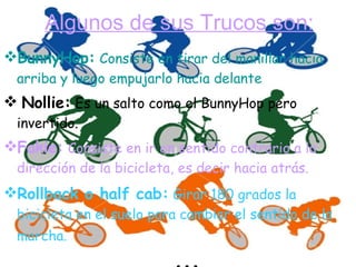 Algunos de sus Trucos son: BunnyHop:   Consiste en tirar del manillar hacia arriba y luego empujarlo hacia delante   Nollie:   Es un salto como el BunnyHop pero invertido.      Fakie:   Consiste en ir en sentido contrario a la dirección de la bicicleta, es decir hacia atrás.  Rollback o half cab:   Girar 180 grados la bicicleta en el suelo para cambiar el sentido de la marcha.     ... 