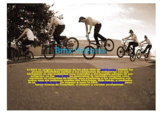 Bmx Historia
El BMX se originó a comienzos de los años 1960 en California. Cuando los
   jóvenes intentaban imitar a los c...