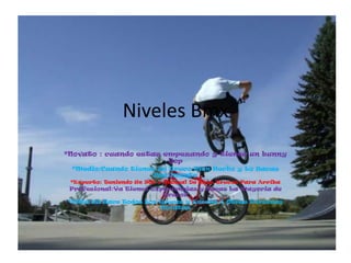 Niveles Bmx
*Novato : cuando estas empezando y tienes un bunny
                        hop
 *Medio:Cuando tienes un Truco ...
