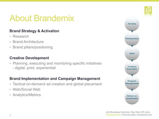 About Brandemix
Brand Strategy & Activation
• Research
• Brand Architecture
• Brand pillars/positioning


Creative Development
• Planning, executing and monitoring specific initiatives
  - digital, print, experiential

Brand Implementation and Campaign Management
• Tactical on-demand ad creation and global placement
• Web/Social Web
• Analytics/Metrics




3
 