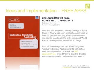 Ideas and Implementation – FREE APPS
                COLLEGES MARKET EASY,
                NO-FEE SELL TO APPLICANTS
                By Jacques Steinberg
                Published: January 25, 2010



                Over the last few years, the tiny College of Saint
                Rose in Albany has seen applications increase at
                least 25 percent annually, minority admissions
                rise and its standing in the U.S. News and World
                Report rankings climb more than 20 rungs.

                Last fall the college sent out 30,000 bright red
                “Exclusive Scholar Applications” to high school
                seniors that promised to waive the $40
                application fee, invited them to skip the dreaded
                essay and assured a decision in three weeks.




65
 